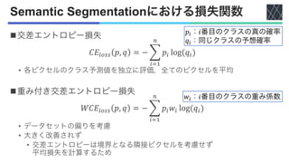 Semantic Segmentationにおける損失関数
n交差エントロピー損失
𝐶𝐸!"## 𝑝, 𝑞 = − (
$%&
'
𝑝$ log(𝑞$)
• 各ピクセルのクラス予測値を独立に評価，全てのピクセルを平均
n重み付き交差エントロピー損失
𝑊𝐶𝐸!"## 𝑝, 𝑞 = − (
$%&
'
𝑝$𝑤$ log(𝑞$)
• データセットの偏りを考慮
• 大きく改善されず
• 交差エントロピーは境界となる隣接ピクセルを考慮せず
平均損失を計算するため
𝑝!：𝑖番目のクラスの真の確率
𝑞!：同じクラスの予想確率
𝑤!：𝑖番目のクラスの重み係数
 
