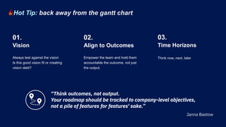 Always test against the vision
Is this good vision fit or creating
vision debt?
Empower the team and hold them
accountable the outcome, not just
the output.
Vision
01.
Align to Outcomes
02.
Think now, next, later
Time Horizons
03.
Hot Tip: back away from the gantt chart
“Think outcomes, not output.
Your roadmap should be tracked to company-level objectives,
not a pile of features for features' sake.”
Janna Bastow
 