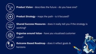 Product Vision - describes the future - do you have one?
Product Strategy - maps the path - is it focused?
Shared Success Measures - does it really tell you if the strategy is
working?
Organise around Value - have you visualised customer
value?
Outcome Based Roadmap - does it reflect goals &
horizons
 