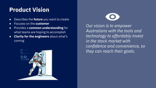 ● Describes the future you want to create
● Focuses on the customer
● Provides a common understanding for
what teams are hoping to accomplish
● Clarity for the engineers about what’s
coming
Product Vision
Our vision is to empower
Australians with the tools and
technology to affordably invest
in the stock market with
conﬁdence and convenience, so
they can reach their goals.
 