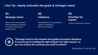 What are the business goals?
What challenges are standing
in the way of reaching the
product vision?
What problems can you address to
tackle the challenges?
What are the options?
Strategic Intent
01.
Initiatives
02.
"Strategic intent is the compass that guides all product decisions.
It ensures you’re building the right thing for the right reasons, so
you can achieve the outcomes you need to achieve."
Data and insight driven choices
Prioritise for
Impact
03.
Hot Tip: clearly articulate the goals & strategic intent
Melissa Perri, The Build Trap
 