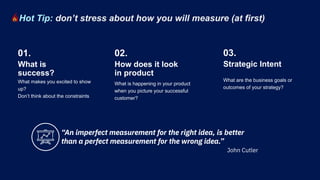 What makes you excited to show
up?
Don’t think about the constraints
What is happening in your product
when you picture your successful
customer?
What is
success?
01.
How does it look
in product
02.
What are the business goals or
outcomes of your strategy?
Strategic Intent
03.
Hot Tip: don’t stress about how you will measure (at first)
“An imperfect measurement for the right idea, is better
than a perfect measurement for the wrong idea.”
John Cutler
 