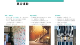 藝術運動
裝飾藝術
- 運用機械的力量結合手工藝
- 對裝飾的熱情，簡化繁複造型的追求
- 以幾何造型替代蜿蜒纏繞的有機曲線
- 以服務上層階級為主
- 重視手工藝，但不排斥機械化
新藝術運動
- 延續美術工藝運動的核心思想，師法自
然，造型取材於花蟲鳥獸
- 表現形式也像是從植物生長出來
- 試圖打破純藝術和實用藝術之間的界限
- 內容幾乎涉及所有的藝術領域
美術工藝運動
- 提倡手工藝、反對機械化，對工業化的反思
- 反華而不實、嬌柔造作的維多利亞風格
- 中世紀、歌德教堂與工匠精神
- 工藝美感可以融入一般居家生活
- 回歸自然、自然主義
 