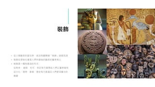 裝飾
• 從人類藝術的誕生時，就沒有離開過「裝飾」這個名詞
• 裝飾在原始社會是人們所創造的藝術的審美核心
• 裝飾是一種有意涵的形式：
從秩序、 線條、形式、色彩等方面帶給人們以審美愉悅
從文化、理想、象徵、歷史等方面滿足人們更深層次的
需要
 