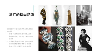 當紅的時尚品牌
法國在1905年 前後出現了具有現代意識的
時裝設計：
• 保羅．布瓦列特成為現代意義上的第一
個時裝設計師，也是世界上最早的時裝
設計師。
• 卡蒂爾(Cartier) 公司設計和生產的首飾
全部採用貴金屬和珍貴寶石，如金銀、
翡翠、玉石、紅寶石、珍珠、鑽石等
 