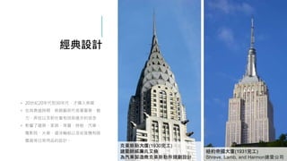 經典設計
• 20世紀20年代到30年代，才傳入美國
• 在其鼎盛時期，裝飾藝術代表著奢華、魅
力、奔放以及對社會和技術進步的信念
• 影響了建築、家具、珠寶、時裝、汽車、
電影院、火車、遠洋輪船以及收音機和吸
塵器等日常用品的設計。
紐約帝國大廈(1931完工)
Shreve, Lamb, and Harmon建築公司
克萊斯勒大廈(1930完工)
建築師威廉凡艾倫
為汽車製造商克萊斯勒所規劃設計
 