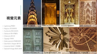 視覺元素
交易廣場20號的銅製大門 卡萊爾‧蘿絲伍德飯店_壁鐘
• Lightning 閃電形
• Papyrus 埃及紙草形
• Sunbursts 陽光放射形
• Starburst 星光閃耀形
• Chevrons 箭矢形
• Zigzags 折線形
• Aztec pyramid 階層塔廟形
• Geometric Shapes 幾何形
• Industrial Motif 工業圖騰
• Stylized Foliage 風格化植物
克萊斯勒大廈塔頂
詹寧大廈的內部一片散熱遮罩
克萊斯勒大廈電梯門 詹寧大廈通風遮罩
艾瑟絲酒店電梯門
 