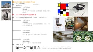 第一次工業革命
11
人類生產逐漸轉向新的製造過程，出現了以機器取代人力、獸力的趨勢，
以大規模的工廠生產，取代個體工場手工生產的一場生產與科技革命
1760-1830
1893-1986｜Raymond Loewy 美國工業設計之父
1910-1930
現代主義
源於工業化所帶來的社會改變，以科學為基礎，重視理性與邏輯，
實驗探証
1880-1910
新藝術運動
為大眾創造現代優雅感，以及此風格充滿實驗性、複雜性，不適
於量產，進而價格高貴
1850-1900
美術工藝運動
提倡手工藝、反對機械化，提倡工匠精神，力倡回歸自然
藝術應為眾人所分享
1919-1933｜
Bauhaus
現代設計鼻祖
1914-1918｜第一次世界大戰
1837-1901
維多利亞時期
融合哥德＋文藝復興＋巴洛克的新古典主義
1922 考古發展：埃及發現圖坦卡門老墓
 