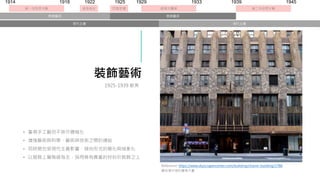 裝飾藝術
• 重視手工藝但不排斥機械化
• 增強藝術與科學、藝術與技術之間的連結
• 同時期也受現代主義影響，傾向形式的簡化與抽象化
• 以服務上層階級為主，採用稀有貴重的材料於裝飾之上
Reference: https://www.skyscrapercenter.com/building/chanin-building/1766
曼哈頓中城的詹寧大廈
1925-1939 歐美
經濟大蕭條
1929 1933
1914 1918
第一次世界大戰 埃及考古
1922 1939
第二次世界大戰
1945
巴黎世博
1925
裝飾藝術
現代主義 現代主義
裝飾藝術
 
