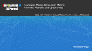 1
Foundation Models for Decision Making:
Problems, Methods, and Opportunities
2023.4.21 Presenter: Tatsuya Matsushima @__tmats__ , Matsuo Lab
 