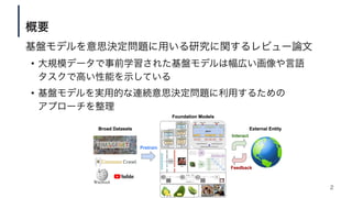 基盤モデルを意思決定問題に用いる研究に関するレビュー論文
• 大規模データで事前学習された基盤モデルは幅広い画像や言語
タスクで高い性能を示している
• 基盤モデルを実用的な連続意思決定問題に利用するための
アプローチを整理
概要
2
 