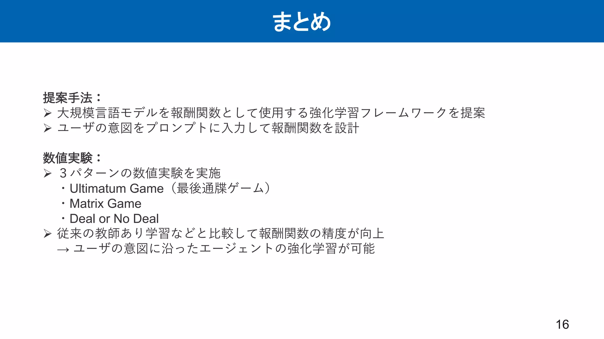 まとめ
16
提案手法：
 大規模言語モデルを報酬関数として使用する強化学習フレームワークを提案
 ユーザの意図をプロンプトに入力して報酬関数を設計
数値実験：
 ３パターンの数値実験を実施
・Ultimatum Game（最後通牒ゲーム）
・Matrix Game
・Deal or No Deal
 従来の教師あり学習などと比較して報酬関数の精度が向上
→ ユーザの意図に沿ったエージェントの強化学習が可能
 