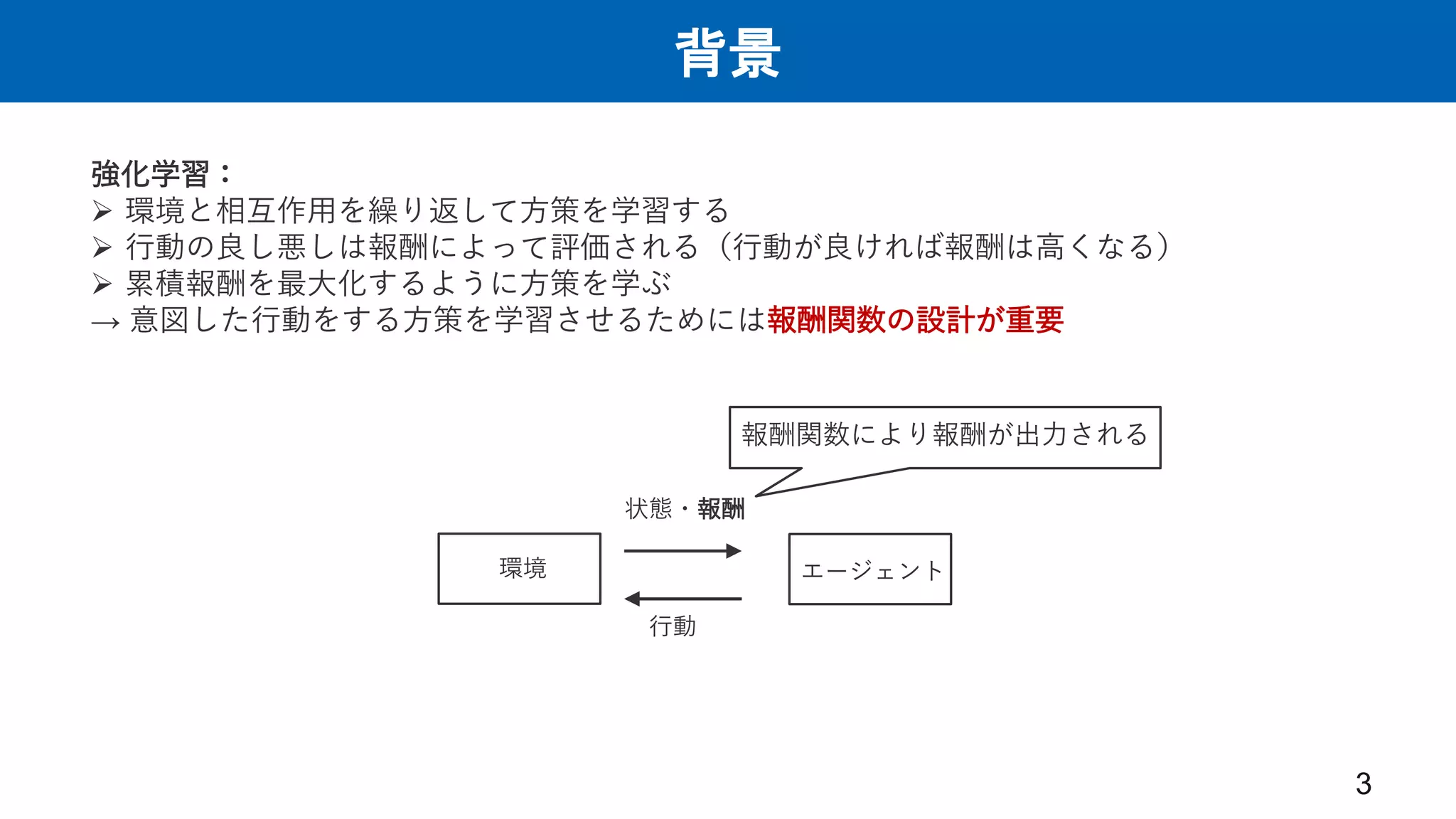 背景
3
強化学習：
 環境と相互作用を繰り返して方策を学習する
 行動の良し悪しは報酬によって評価される（行動が良ければ報酬は高くなる）
 累積報酬を最大化するように方策を学ぶ
→ 意図した行動をする方策を学習させるためには報酬関数の設計が重要
エージェント
環境
状態・報酬
行動
報酬関数により報酬が出力される
 