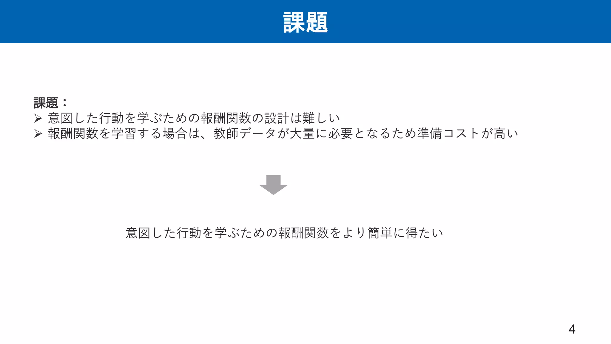 課題
4
意図した行動を学ぶための報酬関数をより簡単に得たい
課題：
 意図した行動を学ぶための報酬関数の設計は難しい
 報酬関数を学習する場合は、教師データが大量に必要となるため準備コストが高い
 