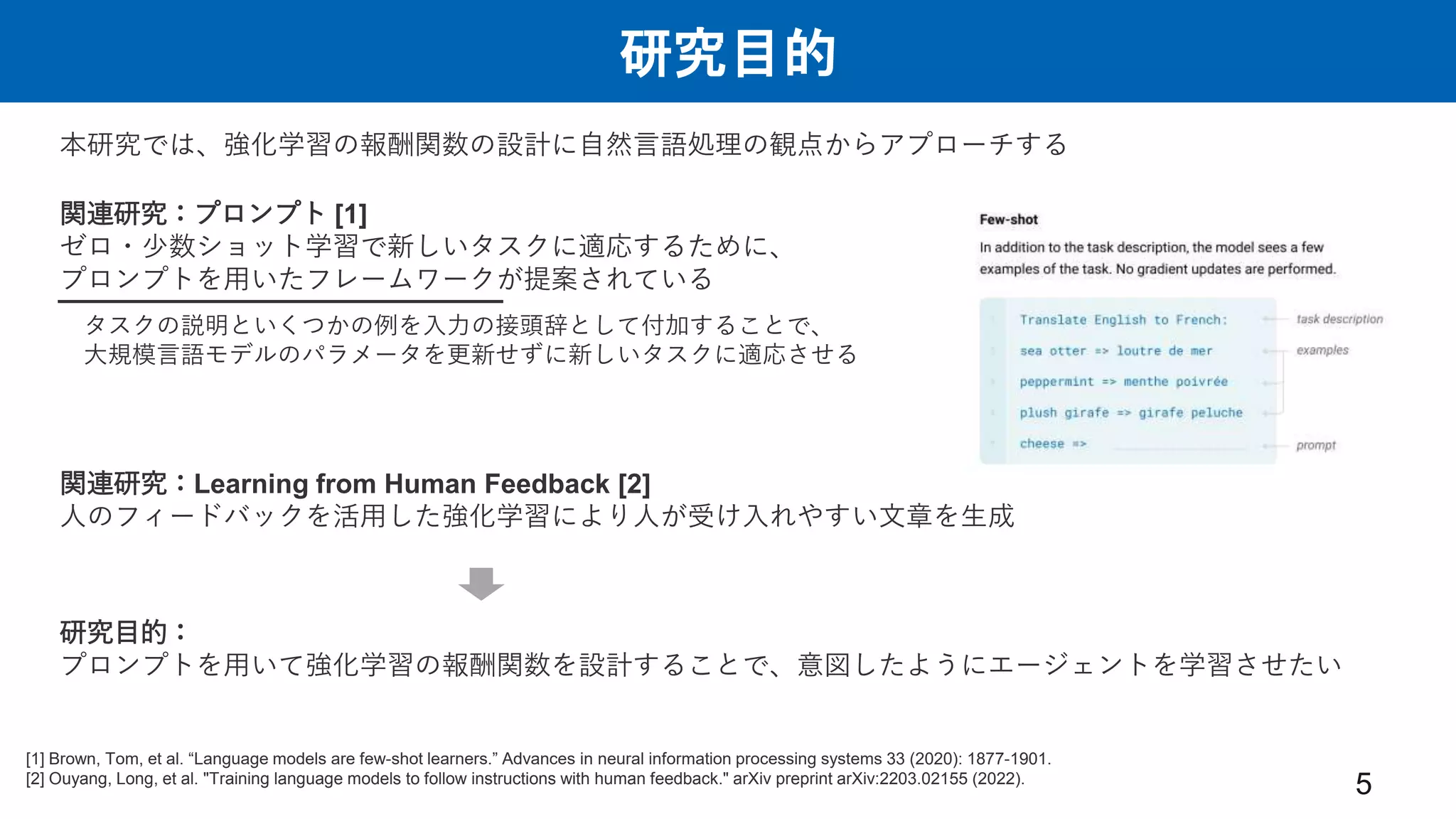 研究目的
5
研究目的：
プロンプトを用いて強化学習の報酬関数を設計することで、意図したようにエージェントを学習させたい
本研究では、強化学習の報酬関数の設計に自然言語処理の観点からアプローチする
タスクの説明といくつかの例を入力の接頭辞として付加することで、
大規模言語モデルのパラメータを更新せずに新しいタスクに適応させる
関連研究：Learning from Human Feedback [2]
人のフィードバックを活用した強化学習により人が受け入れやすい文章を生成
関連研究：プロンプト [1]
ゼロ・少数ショット学習で新しいタスクに適応するために、
プロンプトを用いたフレームワークが提案されている
[1] Brown, Tom, et al. “Language models are few-shot learners.” Advances in neural information processing systems 33 (2020): 1877-1901.
[2] Ouyang, Long, et al. "Training language models to follow instructions with human feedback." arXiv preprint arXiv:2203.02155 (2022).
 