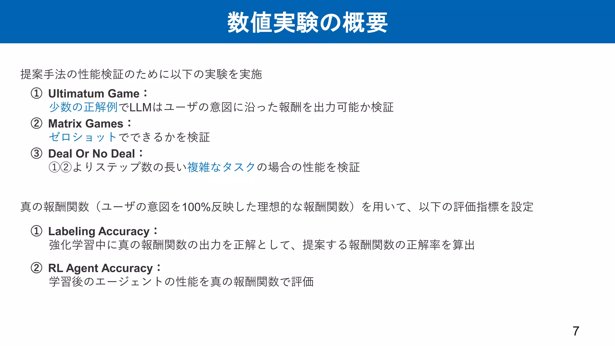 数値実験の概要
7
提案手法の性能検証のために以下の実験を実施
① Ultimatum Game：
少数の正解例でLLMはユーザの意図に沿った報酬を出力可能か検証
② Matrix Games：
ゼロショットでできるかを検証
③ Deal Or No Deal：
①②よりステップ数の長い複雑なタスクの場合の性能を検証
① Labeling Accuracy：
強化学習中に真の報酬関数の出力を正解として、提案する報酬関数の正解率を算出
真の報酬関数（ユーザの意図を100%反映した理想的な報酬関数）を用いて、以下の評価指標を設定
② RL Agent Accuracy：
学習後のエージェントの性能を真の報酬関数で評価
 