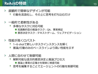 Copyright © 2020 調和系工学研究室 - 北海道大学 大学院情報科学研究院 情報理工学部門 複合情報工学分野 – All rights reserved.
Copyright © 2020 調和系工学研究室 - 北海道大学 大学院情報科学研究院 情報理工学部門 複合情報工学分野 – All rights reserved.
13
ReActの特徴
直観的で簡単なデザインが可能
行動を言語化し、その上に思考を打ち込むだけ
一般的で柔軟性がある
多様なタスクに対応可能
知識集約型の推論タスク：QA、事実検証
意思決定タスク：テキストゲーム、ウェブナビゲーション
性能が高くロバスト
1~6-shotで新しいタスクインスタンスを解く
推論/行動のみのベースラインより高い性能を示す
人間に合わせて制御可能
解釈可能な逐次的意思決定と推論プロセス
推論と事実の正確さを簡単に検査可能
思考を編集することでエージェントの行動を制御可能
 