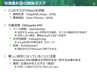 Copyright © 2020 調和系工学研究室 - 北海道大学 大学院情報科学研究院 情報理工学部門 複合情報工学分野 – All rights reserved.
Copyright © 2020 調和系工学研究室 - 北海道大学 大学院情報科学研究院 情報理工学部門 複合情報工学分野 – All rights reserved.
15
知識集約型の推論タスク
2つのタスクでReActを評価
質問応答 HotpotQA [Yang+, 2018]
事実検証 Fever [Thorne+, 2018]
行動空間（Wikipedia API）
ページ検索：search[entity]
対応する entity wiki が存在する場合、そこから最初の5文を返す
存在しない場合、類似entityの上位5つを返す
文字列検索：lookup[string]
stringを含む文章を返す（Ctrl + F）
回答：finish[answer]
現在のタスクをanswerで終了させる
難しい設定になっていることに注意
Wikipedia APIの結果は文字列が完全一致する必要がある
質問 / 主張のみを入力する（後述）
サポート用のパラグラフを入力しない
 