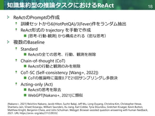 Copyright © 2020 調和系工学研究室 - 北海道大学 大学院情報科学研究院 情報理工学部門 複合情報工学分野 – All rights reserved.
Copyright © 2020 調和系工学研究室 - 北海道大学 大学院情報科学研究院 情報理工学部門 複合情報工学分野 – All rights reserved.
18
知識集約型の推論タスクにおけるReAct
ReActのPromptの作成
訓練セットから6(HotPotQA)/3(Fever)件をランダム抽出
ReAct形式の trajectory を手動で作成
[思考-行動-観測] から構成される（密な思考）
複数のBaseline
Standard
ReActの全ての思考、行動、観測を削除
Chain-of-thought (CoT)
ReActの行動と観測のみを削除
CoT-SC (Self-consistency [Wang+, 2022])
CoTの推論時に温度0.7で21回サンプリングし多数決
Acting-only (Act)
ReActの思考を除去
WebGPT[Nakano+, 2021]に類似
[Nakano+, 2021] Reiichiro Nakano, Jacob Hilton, Suchir Balaji, Jeff Wu, Long Ouyang, Christina Kim, Christopher Hesse,
Shantanu Jain, Vineet Kosaraju, William Saunders, Xu Jiang, Karl Cobbe, Tyna Eloundou, Gretchen Krueger, Kevin Button,
Matthew Knight, Benjamin Chess, and John Schulman. Webgpt: Browser-assisted question-answering with human feedback,
2021. URL https://arxiv. org/abs/2112.09332.
 