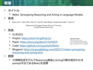 Copyright © 2020 調和系工学研究室 - 北海道大学 大学院情報科学研究院 情報理工学部門 複合情報工学分野 – All rights reserved.
Copyright © 2020 調和系工学研究室 - 北海道大学 大学院情報科学研究院 情報理工学部門 複合情報工学分野 – All rights reserved.
概要
タイトル
ReAct: Synergizing Reasoning and Acting in Language Models
著者
A
発表
ICLR2023
Project: https://react-lm.github.io/
Paper: https://arxiv.org/abs/2210.03629
Code: https://github.com/ysymyth/ReAct
Blogpost: https://ai.googleblog.com/2022/11/react-synergizing-
reasoning-and-acting.html
概要
大規模言語モデルでReasoning推論とActing行動を組合わせる
prompt手法であるReActを提案
 