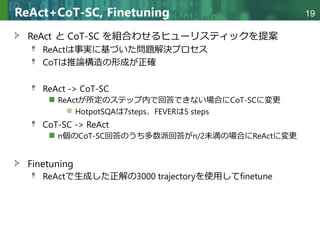 Copyright © 2020 調和系工学研究室 - 北海道大学 大学院情報科学研究院 情報理工学部門 複合情報工学分野 – All rights reserved.
Copyright © 2020 調和系工学研究室 - 北海道大学 大学院情報科学研究院 情報理工学部門 複合情報工学分野 – All rights reserved.
19
ReAct+CoT-SC, Finetuning
ReAct と CoT-SC を組合わせるヒューリスティックを提案
ReActは事実に基づいた問題解決プロセス
CoTは推論構造の形成が正確
ReAct -> CoT-SC
ReActが所定のステップ内で回答できない場合にCoT-SCに変更
HotpotSQAは7steps、FEVERは5 steps
CoT-SC -> ReAct
n個のCoT-SC回答のうち多数派回答がn/2未満の場合にReActに変更
Finetuning
ReActで生成した正解の3000 trajectoryを使用してfinetune
 