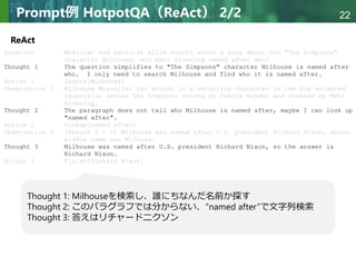 Copyright © 2020 調和系工学研究室 - 北海道大学 大学院情報科学研究院 情報理工学部門 複合情報工学分野 – All rights reserved.
Copyright © 2020 調和系工学研究室 - 北海道大学 大学院情報科学研究院 情報理工学部門 複合情報工学分野 – All rights reserved.
22
Prompt例 HotpotQA（ReAct） 2/2
ReAct
Thought 1: Milhouseを検索し、誰にちなんだ名前か探す
Thought 2: このパラグラフでは分からない、”named after”で文字列検索
Thought 3: 答えはリチャードニクソン
 