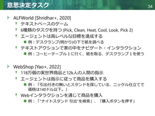 Copyright © 2020 調和系工学研究室 - 北海道大学 大学院情報科学研究院 情報理工学部門 複合情報工学分野 – All rights reserved.
Copyright © 2020 調和系工学研究室 - 北海道大学 大学院情報科学研究院 情報理工学部門 複合情報工学分野 – All rights reserved.
34
意思決定タスク
ALFWorld [Shridhar+, 2020]
テキストベースのゲーム
6種類のタスクを持つ (Pick, Clean, Heat, Cool, Look, Pick 2)
エージェントは高レベルな目標を達成する
例：デスクランプ(明かり)の下で紙を調べる
テキストアクションで家の中をナビゲート・インタラクション
例：コーヒーテーブル１に行く、紙を取る、デスクランプ１を使う
WebShop [Yao+, 2022]
118万個の実世界商品と12k人の人間の指示
エージェントは指示に従って商品を購入する
例：「引出付きの無いとスタンドを探している、ニッケル仕立てで
価格は140ドル以下。」
Webインタラクションを通じて商品を購入
例：「”ナイトスタンド 引出”を検索」、「購入ボタンを押す」
 