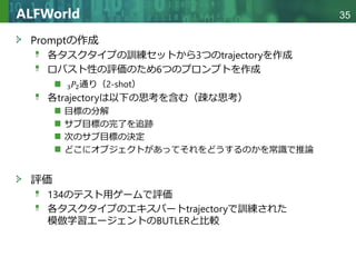 Copyright © 2020 調和系工学研究室 - 北海道大学 大学院情報科学研究院 情報理工学部門 複合情報工学分野 – All rights reserved.
Copyright © 2020 調和系工学研究室 - 北海道大学 大学院情報科学研究院 情報理工学部門 複合情報工学分野 – All rights reserved.
35
ALFWorld
Promptの作成
各タスクタイプの訓練セットから3つのtrajectoryを作成
ロバスト性の評価のため6つのプロンプトを作成
3𝑃𝑃2通り（2-shot）
各trajectoryは以下の思考を含む（疎な思考）
目標の分解
サブ目標の完了を追跡
次のサブ目標の決定
どこにオブジェクトがあってそれをどうするのかを常識で推論
評価
134のテスト用ゲームで評価
各タスクタイプのエキスパートtrajectoryで訓練された
模倣学習エージェントのBUTLERと比較
 