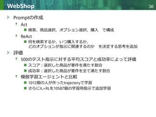 Copyright © 2020 調和系工学研究室 - 北海道大学 大学院情報科学研究院 情報理工学部門 複合情報工学分野 – All rights reserved.
Copyright © 2020 調和系工学研究室 - 北海道大学 大学院情報科学研究院 情報理工学部門 複合情報工学分野 – All rights reserved.
36
WebShop
Promptの作成
Act
検索、商品選択、オプション選択、購入 で構成
ReAct
何を検索するか、いつ購入するか、
どのオプションが指示に関連するのか を決定する思考を追加
評価
500のテスト指示に対する平均スコアと成功率によって評価
スコア：選択した商品が要件を満たす割合
成功率：選択した商品が要件を全て満たす割合
模倣学習エージェントと比較
1012個の人が作ったtrajectoryで学習
さらにIL+RLを10587個の学習用指示で追加学習
 