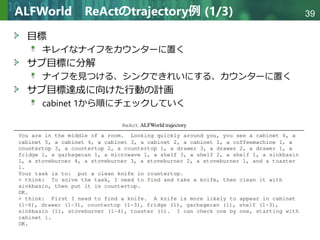 Copyright © 2020 調和系工学研究室 - 北海道大学 大学院情報科学研究院 情報理工学部門 複合情報工学分野 – All rights reserved.
Copyright © 2020 調和系工学研究室 - 北海道大学 大学院情報科学研究院 情報理工学部門 複合情報工学分野 – All rights reserved.
39
ALFWorld ReActのtrajectory例 (1/3)
目標
キレイなナイフをカウンターに置く
サブ目標に分解
ナイフを見つける、シンクできれいにする、カウンターに置く
サブ目標達成に向けた行動の計画
cabinet 1から順にチェックしていく
 