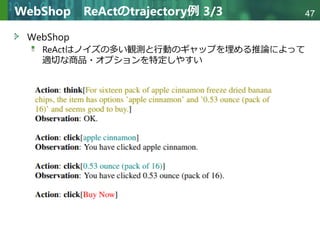 Copyright © 2020 調和系工学研究室 - 北海道大学 大学院情報科学研究院 情報理工学部門 複合情報工学分野 – All rights reserved.
Copyright © 2020 調和系工学研究室 - 北海道大学 大学院情報科学研究院 情報理工学部門 複合情報工学分野 – All rights reserved.
47
WebShop ReActのtrajectory例 3/3
WebShop
ReActはノイズの多い観測と行動のギャップを埋める推論によって
適切な商品・オプションを特定しやすい
 