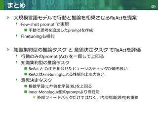 Copyright © 2020 調和系工学研究室 - 北海道大学 大学院情報科学研究院 情報理工学部門 複合情報工学分野 – All rights reserved.
Copyright © 2020 調和系工学研究室 - 北海道大学 大学院情報科学研究院 情報理工学部門 複合情報工学分野 – All rights reserved.
49
まとめ
大規模言語モデルで行動と推論を相乗させるReActを提案
Few-shot prompt で実現
手動で思考を追加したpromptを作成
Finetuningも検討
知識集約型の推論タスク と 意思決定タスク でReActを評価
行動のみのprompt (Act) を一貫して上回る
知識集約型の推論タスク
ReAct と CoT を組合せたヒューリスティックが最も良い
ReActはFinetuningによる性能向上も大きい
意思決定タスク
模倣学習(IL)や強化学習(RL)を上回る
Inner Monologue型のpromptより高性能
外部フィードバックだけではなく、内部推論(思考)も重要
 