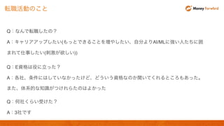 Q：なんで転職したの？
A：キャリアアップしたい(もっとできることを増やしたい、自分よりAI/MLに強い人たちに囲
まれて仕事したい(刺激が欲しい))
Q：E資格は役に立った？
A：各社、条件にはしていなかったけど、どういう資格なのか聞いてくれるところもあった。
また、体系的な知識がつけれらたのはよかった
Q：何社くらい受けた？
A：3社です
転職活動のこと
 