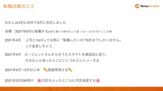 わたしは4月に初めて5月に決定しました
目標：2021年6月に転職する(4月に勢いで辞めるって言っちゃったので)←ここ大事
2021年4月 上司と1on1してる時に「転職したいので6月までしかいません」
って宣言しちゃう
2021年4月 エージェントさんからきてたスカウトを真面目に見て、
行きたいと思ったとこにいくつかエントリーする
2021年4月〜5月はじめ ✏ 面接等受ける✏
2021年5月GW明け 🌸 内定もらったところに内定承諾する🌸
転職活動のこと
 