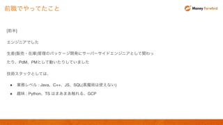 [前半]
エンジニアでした
生産(販売・在庫)管理のパッケージ開発にサーバーサイドエンジニアとして関わっ
たり、PdM、PMとして動いたりしていました
技術スタックとしては、
● 業務レベル : Java、C++、JS、SQL(黒魔術は使えない)
● 趣味 : Python、TS はまあまあ触れる、GCP
前職でやってたこと
 