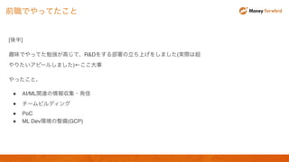 [後半]
趣味でやってた勉強が高じて、R&Dをする部署の立ち上げをしました(実際は超
やりたいアピールしました)←ここ大事
やったこと、
● AI/ML関連の情報収集・発信
● チームビルディング
● PoC
● ML Dev環境の整備(GCP)
前職でやってたこと
 