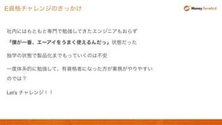 社内にはもともと専門で勉強してきたエンジニアもおらず
「僕が一番、エーアイをうまく使えるんだっ」状態だった
独学の状態で製品化までもっていくのは不安
一度体系的に勉強して、有資格者になった方が業務がやりやすい
のでは？
Let's チャレンジ！！
E資格チャレンジのきっかけ
 