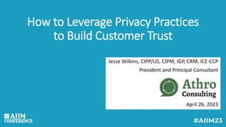 How to Leverage Privacy Practices
to Build Customer Trust
Jesse Wilkins, CIPP/US, CIPM, IGP, CRM, ICE-CCP
President and Principal Consultant
April 26, 2023
 