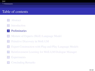 MoE
Preliminaries
Table of contents
1 Abstract
2 Introduction
3 Preliminaries
4 Mixture of Experts (MoE) Language Model
5 Primitive Discovery in MoE-LM
6 Expert Construction with Plug-and-Play Language Models
7 Reinforcement Learning for MoE-LM Dialogue Manager
8 Experiments
9 Concluding Remarks
10 / 42
 