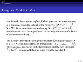 MoE
Preliminaries
Language Models (LMs)
In this work, they employ seq2seq LMs to generate the next utterances
in a dialogue, which the dataset of the form D =

X(k), Y(k)
 |D|
k=1
.
X = X(k) is a L-turn conversation history, X = {Xl}L−1
l=0 and Y is its
next utterance. And the upper-bound on the length (number of tokens)
of each utterance is NX.
The LM first encodes the conversation history X using an encoder Φ
to a (L × NX)-length sequence of embeddings {(zl,0, . . . , zl,NX−1 )}L−1
l=0 ,
where each zl,n is a vector in the latent space, and the next utterance
b
Y = {b
yn}N
n=1 is sampled token-by-token from the decoder Ψ.
11 / 42
 
