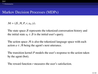 MoE
Preliminaries
Markov Decision Processes (MDPs)
M = (S, A, P, r, s0, 𝛾).
The state space S represents the tokenized conversation history and
the initial state s0 ∈ S is the initial user’s query.
The action space A is also the tokenized language space with each
action a ∈ A being the agent’s next utterance.
The transition kernel P models the user’s response to the action taken
by the agent (bot).
The reward function r measures the user’s satisfaction.
12 / 42
 