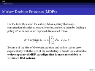 MoE
Preliminaries
Markov Decision Processes (MDPs)
For the task, they want the entire LM as a policy that maps
conversation histories to next utterances, and solve them by finding a
policy 𝜋∗ with maximum expected discounted return.
𝜋∗
∈ arg max
𝜋
J𝜋 := E
 ∞
∑︁
k=0
𝛾t
rt | P, s0, 𝜋
#
Because of the size of the tokenized state and action spaces grow
exponentially with the size of the vocabulary, it would quite desirable
to develop a novel MDP paradigm that is more amendable to
RL-based DM systems.
13 / 42
 