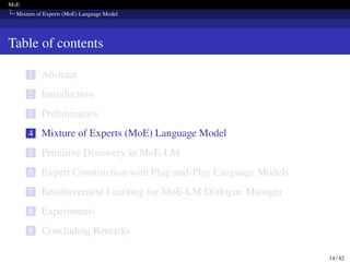 MoE
Mixture of Experts (MoE) Language Model
Table of contents
1 Abstract
2 Introduction
3 Preliminaries
4 Mixture of Experts (MoE) Language Model
5 Primitive Discovery in MoE-LM
6 Expert Construction with Plug-and-Play Language Models
7 Reinforcement Learning for MoE-LM Dialogue Manager
8 Experiments
9 Concluding Remarks
14 / 42
 