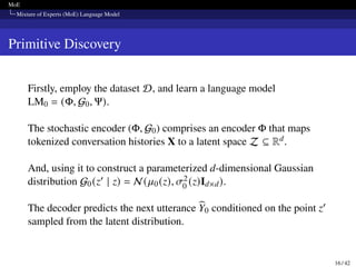 MoE
Mixture of Experts (MoE) Language Model
Primitive Discovery
Firstly, employ the dataset D, and learn a language model
LM0 = (Φ, G0, Ψ).
The stochastic encoder (Φ, G0) comprises an encoder Φ that maps
tokenized conversation histories X to a latent space Z ⊆ Rd.
And, using it to construct a parameterized d-dimensional Gaussian
distribution G0(z′ | z) = N (𝜇0(z), 𝜎2
0 (z)Id×d).
The decoder predicts the next utterance b
Y0 conditioned on the point z′
sampled from the latent distribution.
16 / 42
 