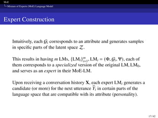 MoE
Mixture of Experts (MoE) Language Model
Expert Construction
Intuitively, each Gi corresponds to an attribute and generates samples
in specific parts of the latent space Z.
This results in having m LMs, {LMi}m
i=1, LMi = (Φ, Gi, Ψ), each of
them corresponds to a specialized version of the original LM, LM0,
and serves as an expert in their MoE-LM.
Upon receiving a conversation history X, each expert LMi generates a
candidate (or more) for the next utterance b
Yi in certain parts of the
language space that are compatible with its attribute (personality).
17 / 42
 