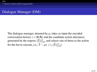 MoE
Mixture of Experts (MoE) Language Model
Dialogue Manager (DM)
The dialogue manager, denoted by 𝜇, takes as input the encoded
conversation history z = Φ(X) and the candidate action utterances
generated by the experts {b
Yi}m
i=0, and selects one of them as the action
for the bot to execute, i.e., b
Y ∼ 𝜇(· | z, {b
Yi}m
i=0).
18 / 42
 