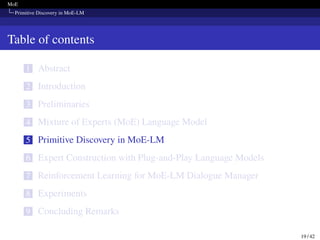 MoE
Primitive Discovery in MoE-LM
Table of contents
1 Abstract
2 Introduction
3 Preliminaries
4 Mixture of Experts (MoE) Language Model
5 Primitive Discovery in MoE-LM
6 Expert Construction with Plug-and-Play Language Models
7 Reinforcement Learning for MoE-LM Dialogue Manager
8 Experiments
9 Concluding Remarks
19 / 42
 