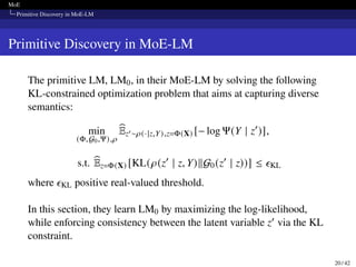 MoE
Primitive Discovery in MoE-LM
Primitive Discovery in MoE-LM
The primitive LM, LM0, in their MoE-LM by solving the following
KL-constrained optimization problem that aims at capturing diverse
semantics:
min
(Φ,G0,Ψ),𝜌
b
Ez′∼𝜌(·|z,Y),z=Φ(X) [− log Ψ(Y | z′
)],
s.t. b
Ez=Φ(X) [KL(𝜌(z′
| z, Y)∥G0(z′
| z))] ≤ 𝜖KL
where 𝜖KL positive real-valued threshold.
In this section, they learn LM0 by maximizing the log-likelihood,
while enforcing consistency between the latent variable z′ via the KL
constraint.
20 / 42
 