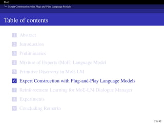 MoE
Expert Construction with Plug-and-Play Language Models
Table of contents
1 Abstract
2 Introduction
3 Preliminaries
4 Mixture of Experts (MoE) Language Model
5 Primitive Discovery in MoE-LM
6 Expert Construction with Plug-and-Play Language Models
7 Reinforcement Learning for MoE-LM Dialogue Manager
8 Experiments
9 Concluding Remarks
21 / 42
 
