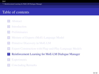 MoE
Reinforcement Learning for MoE-LM Dialogue Manager
Table of contents
1 Abstract
2 Introduction
3 Preliminaries
4 Mixture of Experts (MoE) Language Model
5 Primitive Discovery in MoE-LM
6 Expert Construction with Plug-and-Play Language Models
7 Reinforcement Learning for MoE-LM Dialogue Manager
8 Experiments
9 Concluding Remarks
24 / 42
 